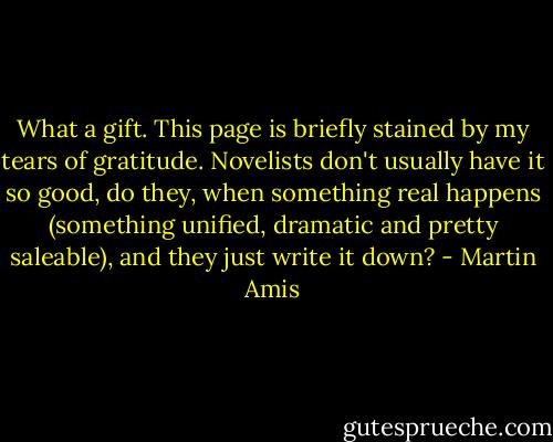 What a gift. This page is briefly stained by my tears of gratitude. Novelists don't usually have it so good, do they, when something real happens (something unified, dramatic and pretty saleable), and they just write it down? - Martin Amis