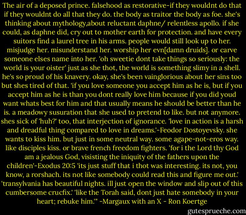 The air of a deposed prince. falsehood as restorative-if they wouldnt do that if they wouldnt do all that they do. the body as traitor the body as foe. she's thinking about mythology,about reluctant daphne/ relentless apollo. if she could, as daphne did, cry out to mother earth for protection. and have every suitors find a laurel tree in his arms. people would still look up to her. misjudge her. misunderstand her. worship her evn[damn druids]. or carve someone elses name into her. 'oh sweetie dont take things so seriously: the world is your oister' just as she thot, the world is something slimy in a shell. he's so proud of his knavery. okay, she's been vainglorious about her sins too but shes tired of that. 'if you love someone you accept him as he is, but if you accept him as he is than you dont really love him because if you did youd want whats best for him and that usually means he should be better than he is. a meadowy susuration that she used to pretend to like. but not anymore. shes sick of 'huh?' too, that interjection of ignorance. 'love in action is a harsh and dreadful thing compared to love in dreams.'-Feodor Dostoyevsky. she wants to kiss him. but just in some neutral way. some agape-not-eros way. like disciples kiss. or brave french freedom fighters. 'for i the Lord thy God am a jealous God, visisting the iniquity of the fathers upon the children'-Exodus 20:5 'its just stuff that i thot was interesting. its not, you know, a rorshach. its not like somebody could read this and figure me out.' 'transylvania has beautiful nights. ill just open the window and slip out of this cumbersome crucfix.' 'like the Torah said, dont just hate somebody in your heart; rebuke him.'"<br />-Margaux with an X - Ron Koertge