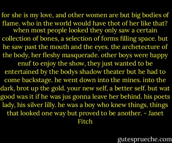 for she is my love, and other women are but big bodies of flame. who in the world would have thot of her like that? when most people looked they only saw a certain collection of bones, a selection of forms filling space. but he saw past the mouth and the eyes. the archetecture of the body, her fleshy masquerade. other boys were happy enuf to enjoy the show, they just wanted to be entertained by the bodys shadow theater but he had to come backstage. he went down into the mines. into the dark, brot up the gold. your new self, a better self. but wat good was it if he was jus gonna leave her behind. his poets lady, his silver lilly. he was a boy who knew things, things that looked one way but proved to be another. - Janet Fitch