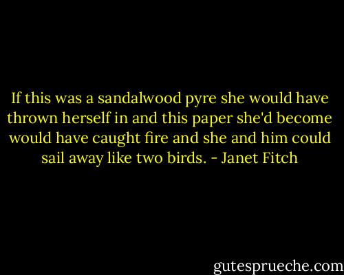 If this was a sandalwood pyre she would have thrown herself in and this paper she'd become would have caught fire and she and him could sail away like two birds. - Janet Fitch