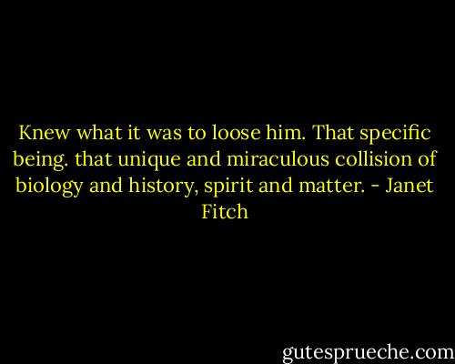 Knew what it was to loose him. That specific being. that unique and miraculous collision of biology and history, spirit and matter. - Janet Fitch