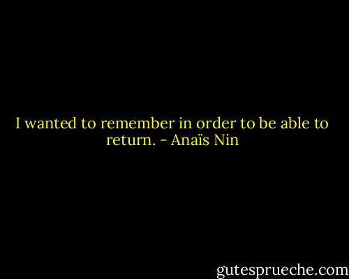 I wanted to remember in order to be able to return. - Anaïs Nin