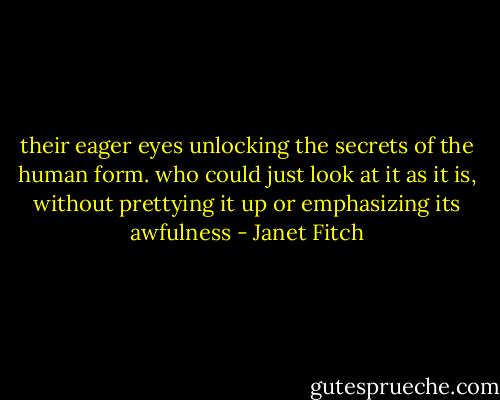 their eager eyes unlocking the secrets of the human form. who could just look at it as it is, without prettying it up or emphasizing its awfulness - Janet Fitch