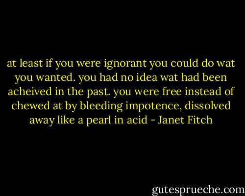 at least if you were ignorant you could do wat you wanted. you had no idea wat had been acheived in the past. you were free instead of chewed at by bleeding impotence, dissolved away like a pearl in acid - Janet Fitch