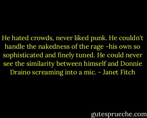 He hated crowds, never liked punk. He couldn't handle the nakedness of the rage -his own so sophisticated and finely tuned. He could never see the similarity between himself and Donnie Draino screaming into a mic. - Janet Fitch