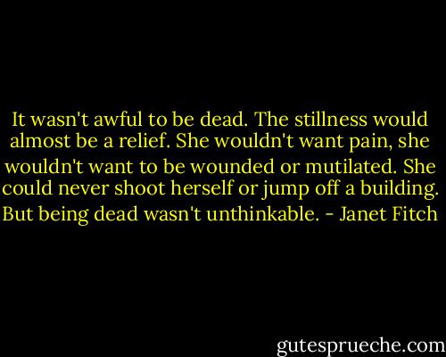 It wasn't awful to be dead. The stillness would almost be a relief. She wouldn't want pain, she wouldn't want to be wounded or mutilated. She could never shoot herself or jump off a building. But being dead wasn't unthinkable. - Janet Fitch