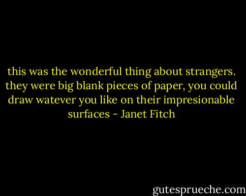 this was the wonderful thing about strangers. they were big blank pieces of paper, you could draw watever you like on their impresionable surfaces - Janet Fitch