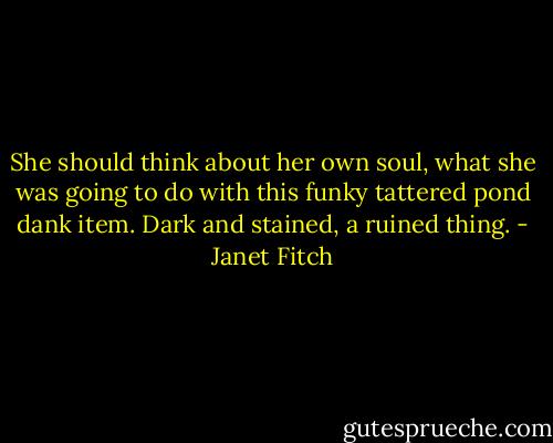She should think about her own soul, what she was going to do with this funky tattered pond dank item. Dark and stained, a ruined thing. - Janet Fitch
