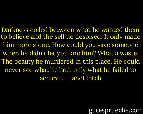 Darkness coiled between what he wanted them to believe and the self he despised. It only made him more alone. How could you save someone when he didn't let you kno him? What a waste. The beauty he murdered in this place. He could never see what he had, only what he failed to achieve. - Janet Fitch
