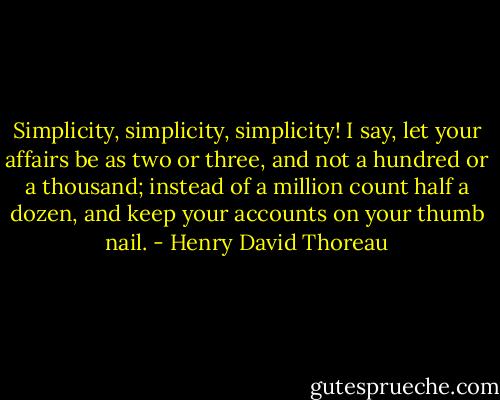Simplicity, simplicity, simplicity! I say, let your affairs be as two or three, and not a hundred or a thousand; instead of a million count half a dozen, and keep your accounts on your thumb nail. - Henry David Thoreau