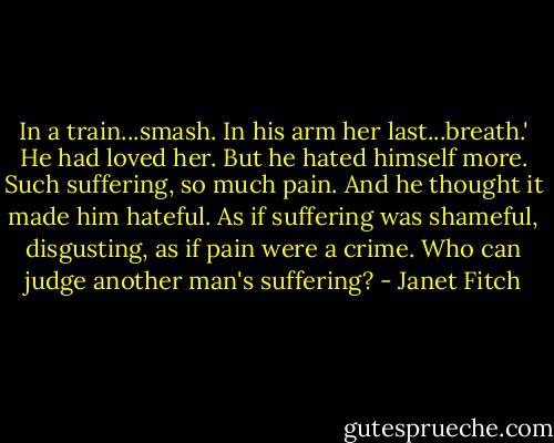 In a train...smash. In his arm her last...breath.' He had loved her. But he hated himself more. Such suffering, so much pain. And he thought it made him hateful. As if suffering was shameful, disgusting, as if pain were a crime. Who can judge another man's suffering? - Janet Fitch