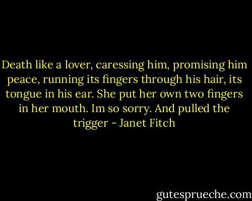 Death like a lover, caressing him, promising him peace, running its fingers through his hair, its tongue in his ear. She put her own two fingers in her mouth. Im so sorry. And pulled the trigger - Janet Fitch