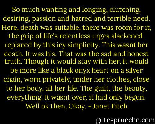 So much wanting and longing, clutching, desiring, passion and hatred and terrible need. Here, death was suitable, there was room for it, the grip of life's relentless urges slackened, replaced by this icy simplicity. This wasnt her death. It was his. That was the sad and honest truth. Though it would stay with her, it would be more like a black onyx heart on a silver chain, worn privately, under her clothes, close to her body, all her life. The guilt, the beauty, everything. It wasnt over, it had only begun. Well ok then, Okay. - Janet Fitch