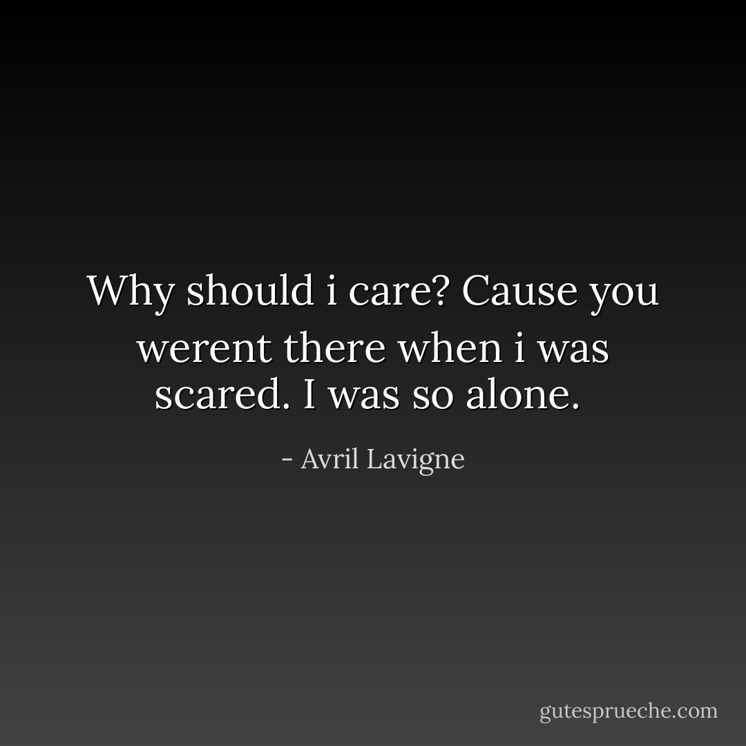 Why should i care? Cause you werent there when i was scared. I was so alone.  - Avril Lavigne