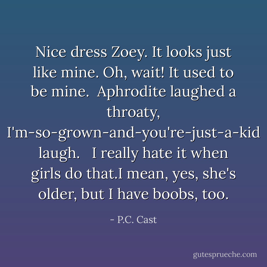 Nice dress Zoey. It looks just like mine. Oh, wait! It used to be mine.<br /><br />Aphrodite laughed a throaty, I'm-so-grown-and-you're-just-a-kid laugh. <br /><br />I really hate it when girls do that.I mean, yes, she's older, but I have boobs, too. - P.C. Cast