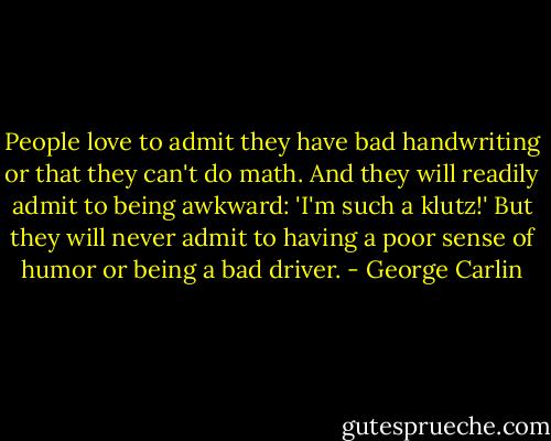People love to admit they have bad handwriting or that they can't do math. And they will readily admit to being awkward: 'I'm such a klutz!' But they will never admit to having a poor sense of humor or being a bad driver. - George Carlin