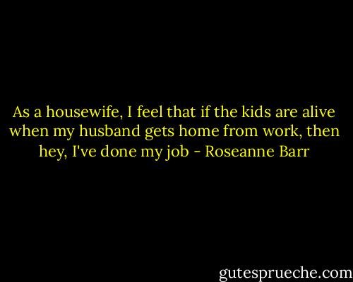 As a housewife, I feel that if the kids are alive when my husband gets home from work, then hey, I've done my job - Roseanne Barr