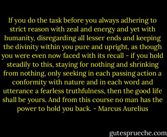 If you do the task before you always adhering to strict reason with zeal and energy and yet with humanity, disregarding all lesser ends and keeping the divinity within you pure and upright, as though you were even now faced with its recall - if you hold steadily to this, staying for nothing and shrinking from nothing, only seeking in each passing action a conformity with nature and in each word and utterance a fearless truthfulness, then the good life shall be yours. And from this course no man has the power to hold you back. - Marcus Aurelius
