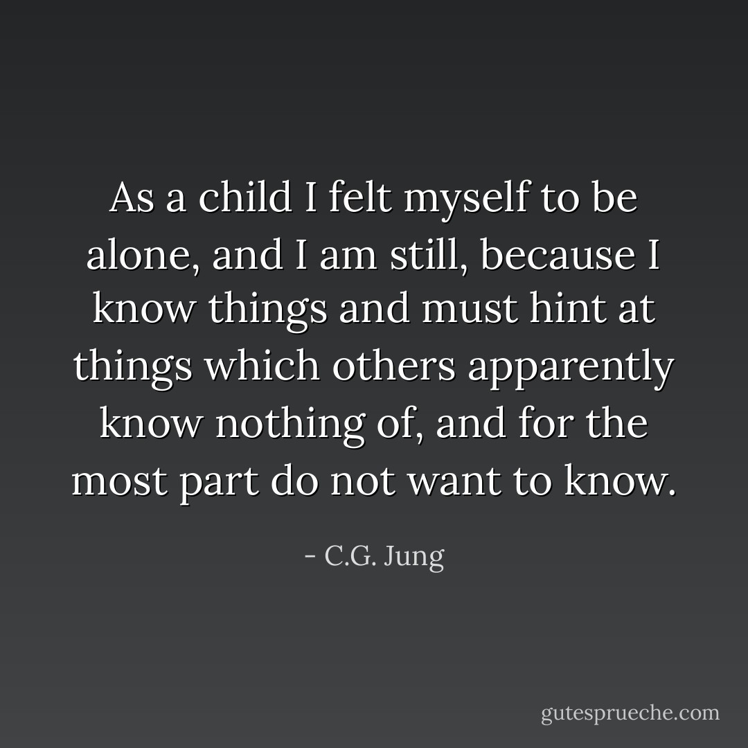As a child I felt myself to be alone, and I am still, because I know things and must hint at things which others apparently know nothing of, and for the most part do not want to know. - C.G. Jung
