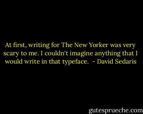 At first, writing for The New Yorker was very scary to me. I couldn't imagine anything that I would write in that typeface.<br /> - David Sedaris