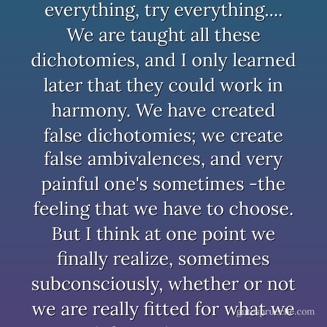 Question: I am interested in so many things, and I have a terrible fear because my mother keeps telling me that I'm just going to be exploring the rest of my life and never get anything done. But I find it really hard to set my ways and say, "Well, do I want to do this, or should I try to exploit that, or should I escape and completely do one thing?"<br /><br />Anaïs Nin: One word I would banish from the dictionary is 'escape.' Just banish that and you'll be fine. Because that word has been misused regarding anybody who wanted to move away from a certain spot and wanted to grow. He was an escapist. You know if you forget that word you will have a much easier time. Also you're in the prime, the beginning of your life; you should experiment with everything, try everything.... We are taught all these dichotomies, and I only learned later that they could work in harmony. We have created false dichotomies; we create false ambivalences, and very painful one's sometimes -the feeling that we have to choose. But I think at one point we finally realize, sometimes subconsciously, whether or not we are really fitted for what we try and if it's what we want to do.<br /><br />You have a right to experiment with your life. You will make mistakes. And they are right too. No, I think there was too rigid a pattern. You came out of an education and are supposed to know your vocation. Your vocation is fixed, and maybe ten years later you find you are not a teacher anymore or you're not a painter anymore. It may happen. It has happened. I mean Gauguin decided at a certain point he wasn't a banker anymore; he was a painter. And so he walked away from banking. I think we have a right to change course. But society is the one that keeps demanding that we fit in and not disturb things. They would like you to fit in right away so that things work now. - Anaïs Nin