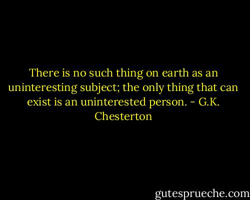 There is no such thing on earth as an uninteresting subject; the only thing that can exist is an uninterested person. - G.K. Chesterton