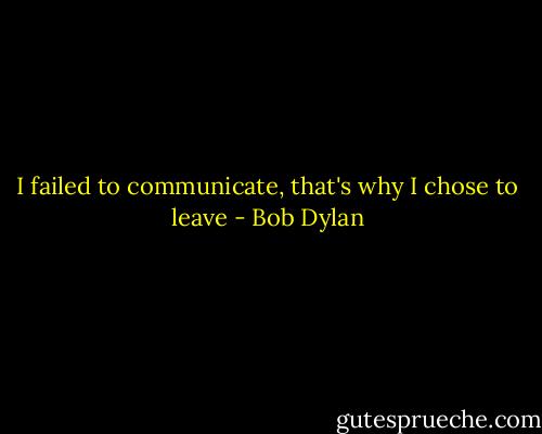 I failed to communicate, that's why I chose to leave - Bob Dylan