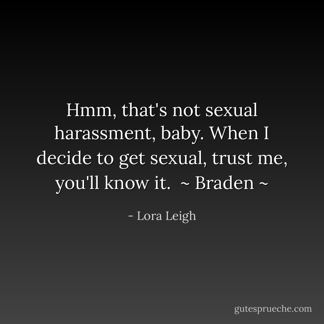 Hmm, that's not sexual harassment, baby. When I decide to get sexual, trust me, you'll know it.<br /><br />~ Braden ~ - Lora Leigh