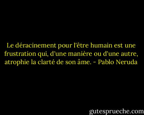 Le déracinement pour l'être humain est une frustration qui, d'une manière ou d'une autre, atrophie la clarté de son âme. - Pablo Neruda