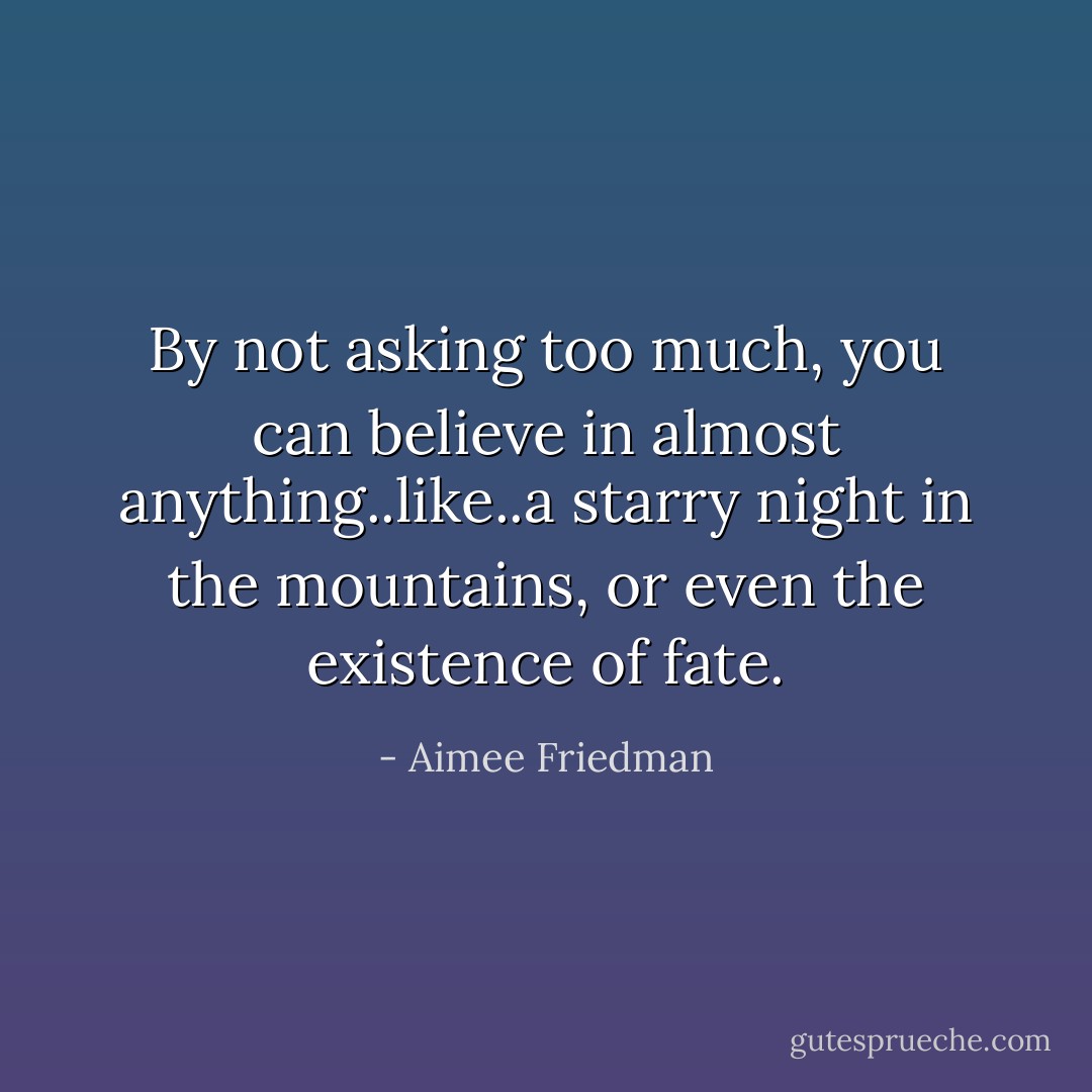 By not asking too much, you can believe in almost anything..like..a starry night in the mountains, or even the existence of fate. - Aimee Friedman
