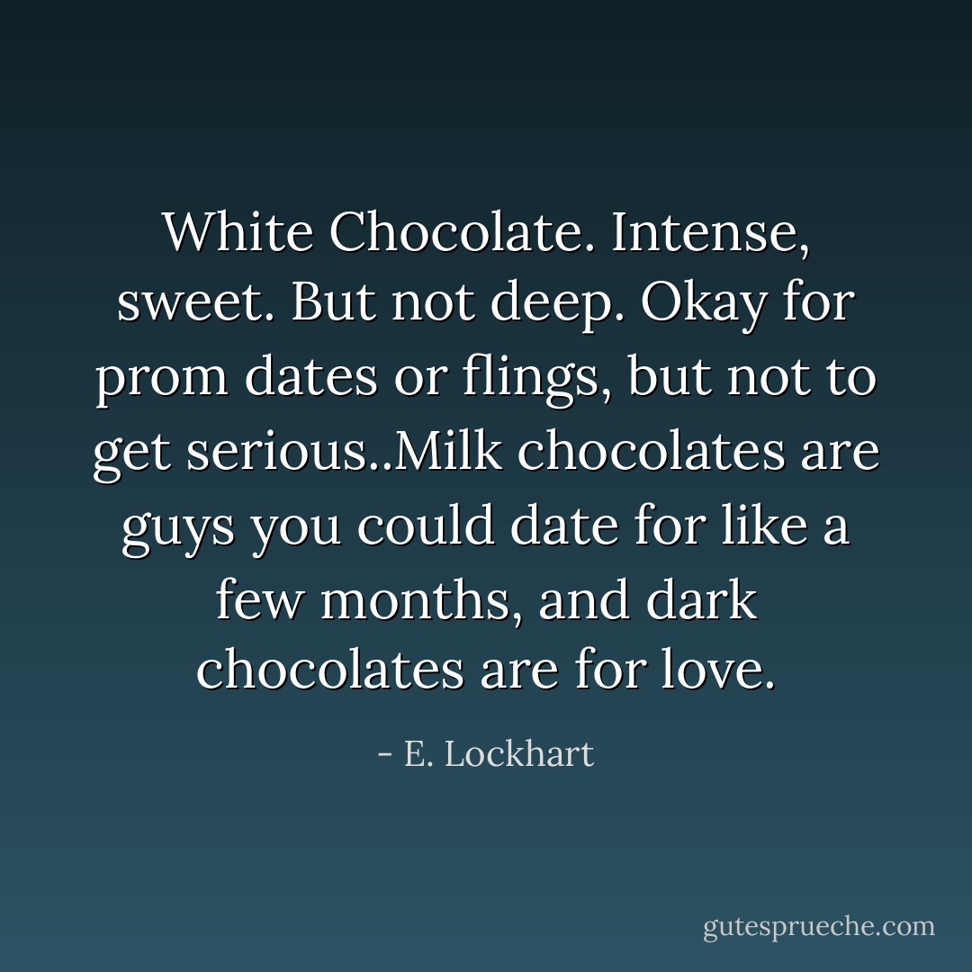 White Chocolate. Intense, sweet. But not deep. Okay for prom dates or flings, but not to get serious..Milk chocolates are guys you could date for like a few months, and dark chocolates are for love. - E. Lockhart