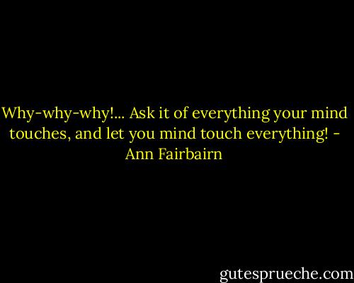 Why-why-why!... Ask it of everything your mind touches, and let you mind touch everything! - Ann Fairbairn