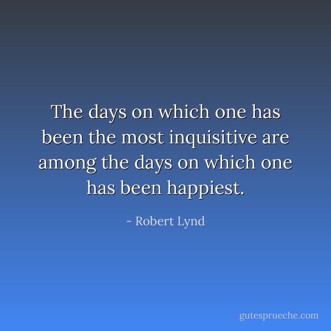 The days on which one has been the most inquisitive are among the days on which one has been happiest. - Robert Lynd
