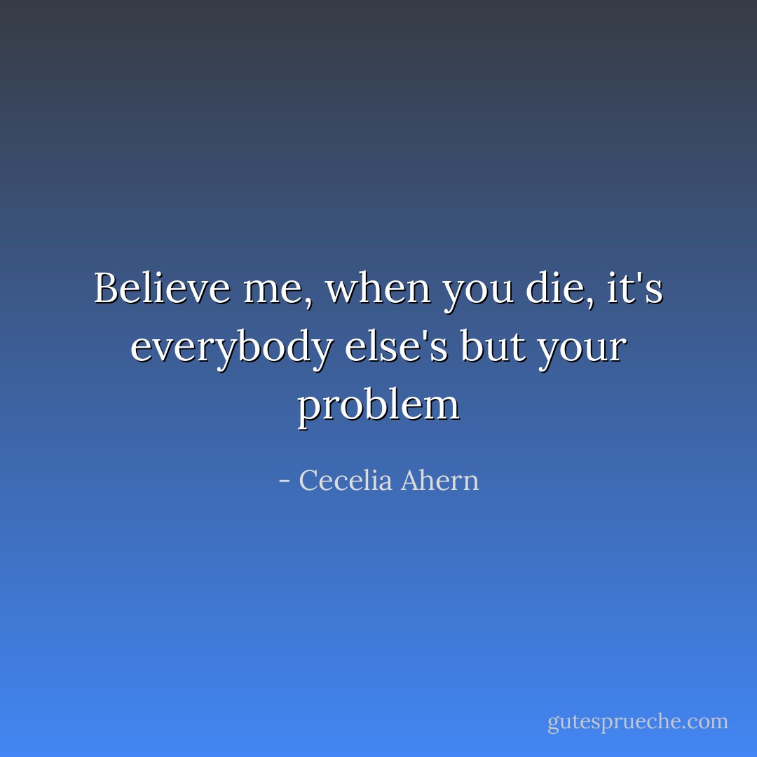 Believe me, when you die, it's everybody else's but your problem - Cecelia Ahern