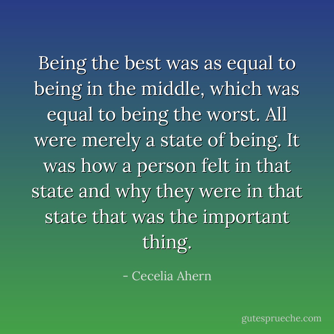 Being the best was as equal to being in the middle, which was equal to being the worst. All were merely a state of being. It was how a person felt in that state and why they were in that state that was the important thing. - Cecelia Ahern