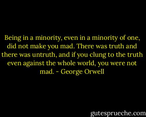 Being in a minority, even in a minority of one, did not make you mad. There was truth and there was untruth, and if you clung to the truth even against the whole world, you were not mad. - George Orwell
