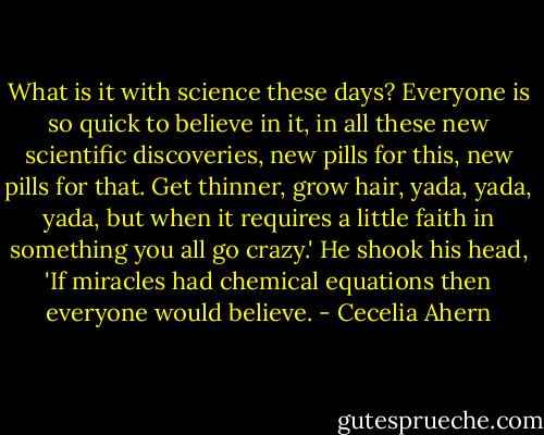 What is it with science these days? Everyone is so quick to believe in it, in all these new scientific discoveries, new pills for this, new pills for that. Get thinner, grow hair, yada, yada, yada, but when it requires a little faith in something you all go crazy.' He shook his head, 'If miracles had chemical equations then everyone would believe. - Cecelia Ahern