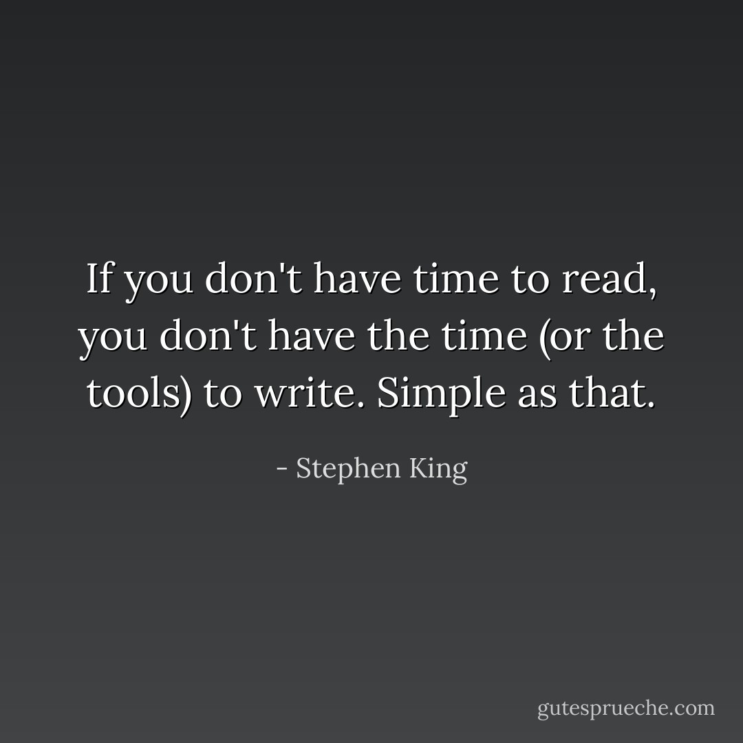 If you don't have time to read, you don't have the time (or the tools) to write. Simple as that. - Stephen King