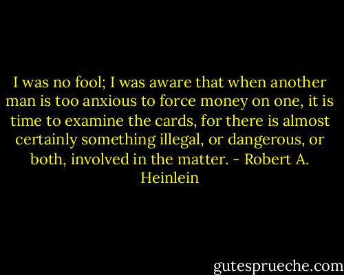 I was no fool; I was aware that when another man is too anxious to force money on one, it is time to examine the cards, for there is almost certainly something illegal, or dangerous, or both, involved in the matter. - Robert A. Heinlein