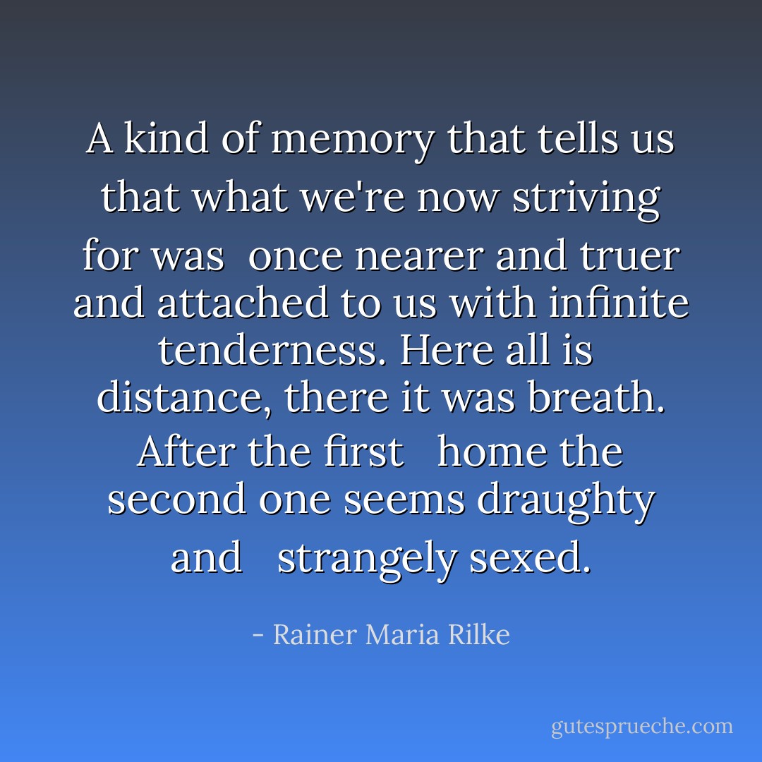 A kind of memory that tells us<br />that what we're now striving for was<br /> once<br />nearer and truer and attached to us<br />with infinite tenderness. Here all is<br /> distance,<br />there it was breath. After the first <br /> home<br />the second one seems draughty and <br /> strangely sexed. - Rainer Maria Rilke