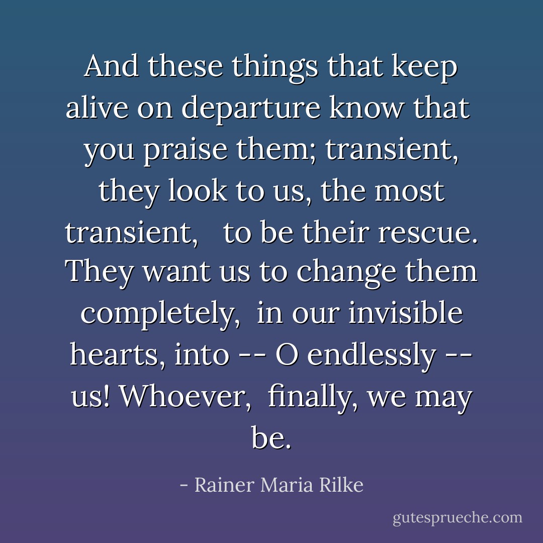 And these things<br />that keep alive on departure know that<br /> you praise them; transient,<br />they look to us, the most transient, <br /> to be their rescue.<br />They want us to change them completely,<br /> in our invisible hearts,<br />into -- O endlessly -- us! Whoever,<br /> finally, we may be. - Rainer Maria Rilke
