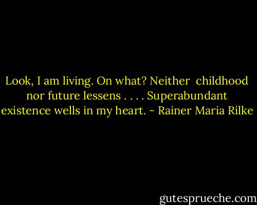 Look, I am living. On what? Neither<br /> childhood nor future<br />lessens . . . . Superabundant existence<br />wells in my heart. - Rainer Maria Rilke