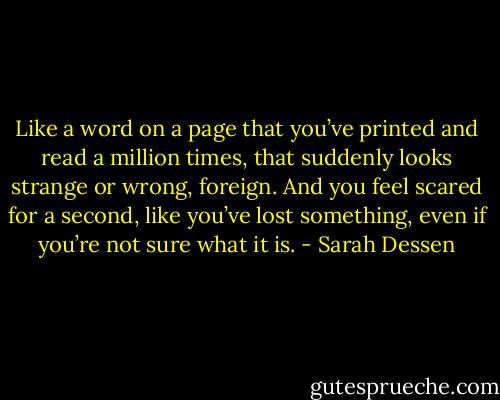 Like a word on a page that you’ve printed and read a million times, that suddenly looks strange or wrong, foreign. And you feel scared for a second, like you’ve lost something, even if you’re not sure what it is. - Sarah Dessen