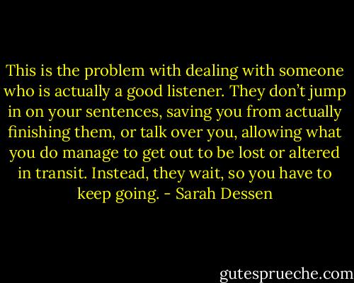 This is the problem with dealing with someone who is actually a good listener. They don’t jump in on your sentences, saving you from actually finishing them, or talk over you, allowing what you do manage to get out to be lost or altered in transit. Instead, they wait, so you have to keep going. - Sarah Dessen