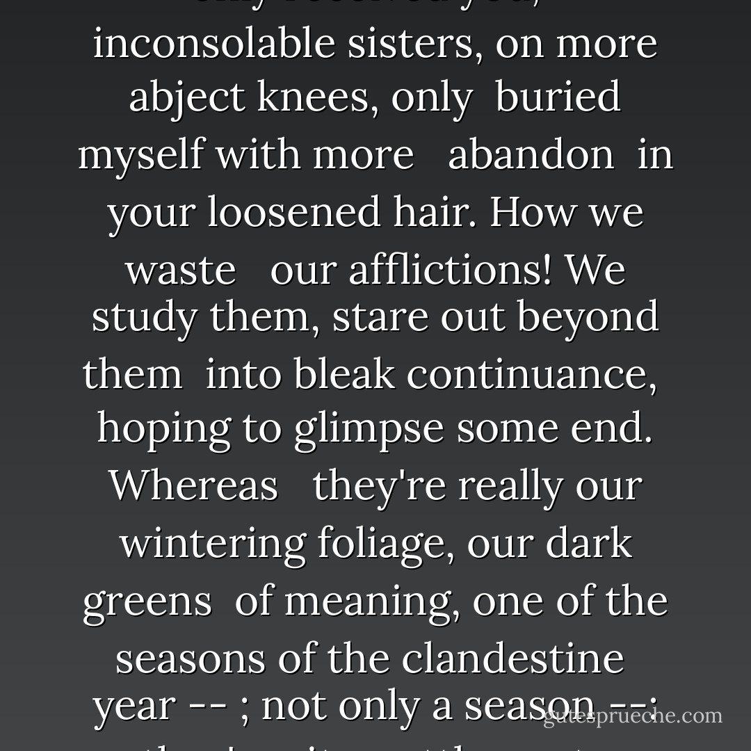 How I will cherish you then,<br /> you grief-torn nights!<br />Had I only received you, <br /> inconsolable sisters,<br />on more abject knees, only <br />buried myself with more <br /> abandon <br />in your loosened hair. How we waste <br /> our afflictions!<br />We study them, stare out beyond them<br /> into bleak continuance, <br />hoping to glimpse some end. Whereas <br /> they're really<br />our wintering foliage, our dark greens<br /> of meaning, one<br />of the seasons of the clandestine<br /> year -- ; not only<br />a season --: they're site, settlement,<br /> shelter, soil, abode. - Rainer Maria Rilke