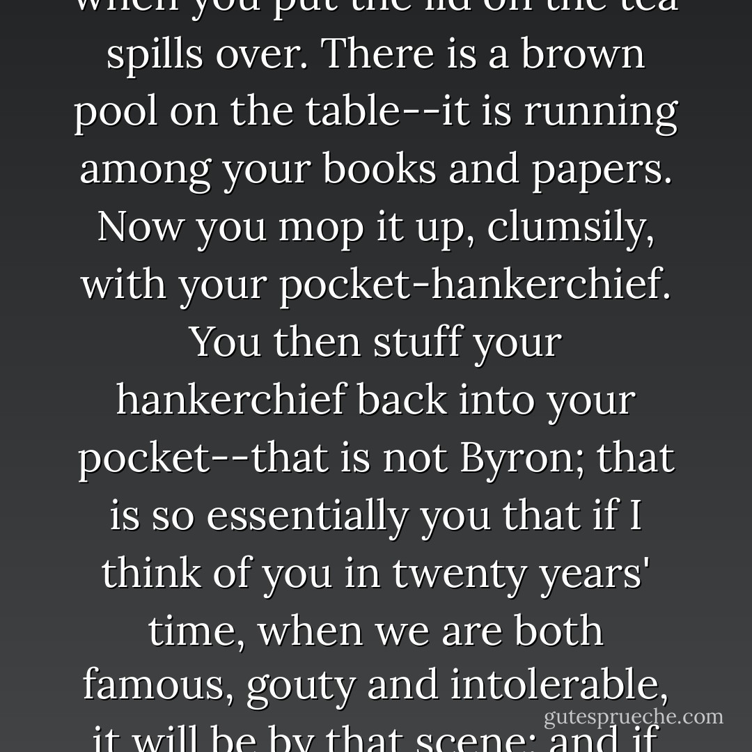 Yet Byron never made tea as you do, who fill the pot so that when you put the lid on the tea spills over. There is a brown pool on the table--it is running among your books and papers. Now you mop it up, clumsily, with your pocket-hankerchief. You then stuff your hankerchief back into your pocket--that is not Byron; that is so essentially you that if I think of you in twenty years' time, when we are both famous, gouty and intolerable, it will be by that scene: and if you are dead, I shall weep. - Virginia Woolf