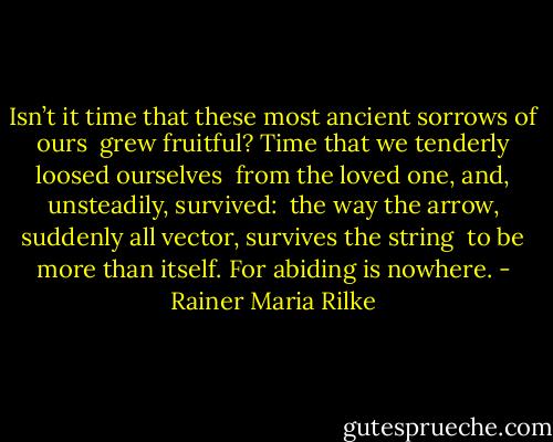 Isn’t it time that these most ancient sorrows of ours <br />grew fruitful? Time that we tenderly loosed ourselves <br />from the loved one, and, unsteadily, survived: <br />the way the arrow, suddenly all vector, survives the string <br />to be more than itself. For abiding is nowhere. - Rainer Maria Rilke