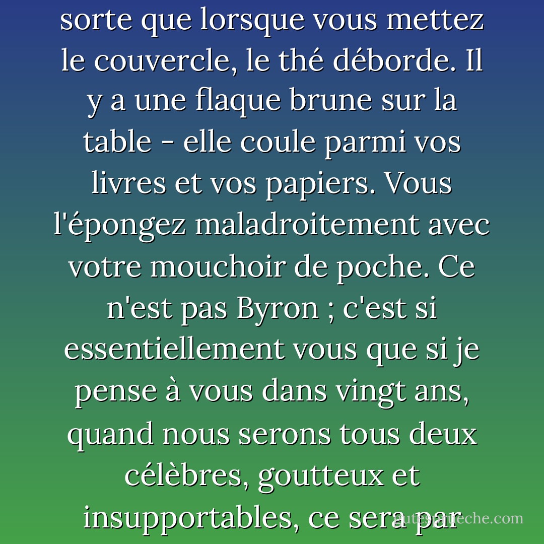 Pourtant Byron n'a jamais fait de thé comme vous, qui remplissez la théière de telle sorte que lorsque vous mettez le couvercle, le thé déborde. Il y a une flaque brune sur la table - elle coule parmi vos livres et vos papiers. Vous l'épongez maladroitement avec votre mouchoir de poche. Ce n'est pas Byron ; c'est si essentiellement vous que si je pense à vous dans vingt ans, quand nous serons tous deux célèbres, goutteux et insupportables, ce sera par cette scène ; et si vous êtes mort, je pleurerai. - Virginia Woolf