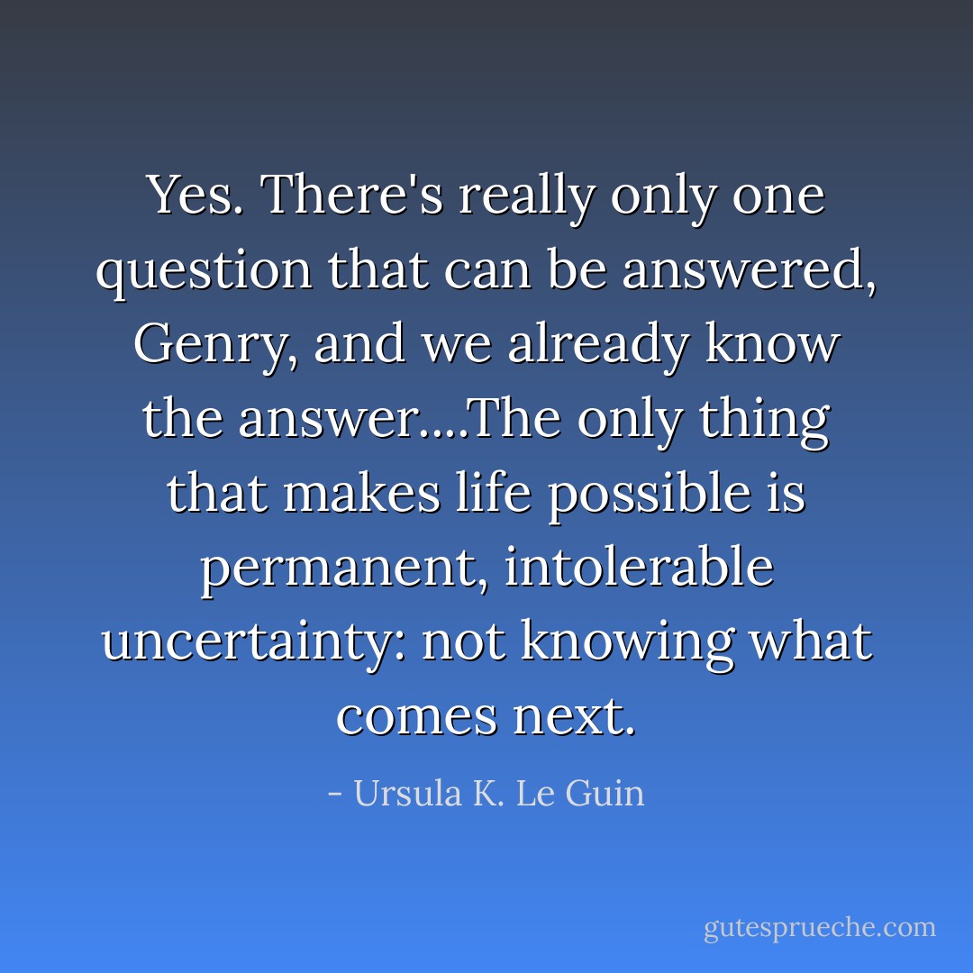 Yes. There's really only one question that can be answered, Genry, and we already know the answer....The only thing that makes life possible is permanent, intolerable uncertainty: not knowing what comes next. - Ursula K. Le Guin