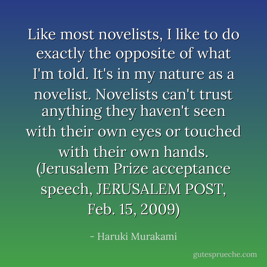 Like most novelists, I like to do exactly the opposite of what I'm told. It's in my nature as a novelist. Novelists can't trust anything they haven't seen with their own eyes or touched with their own hands. (Jerusalem Prize acceptance speech, JERUSALEM POST, Feb. 15, 2009) - Haruki Murakami